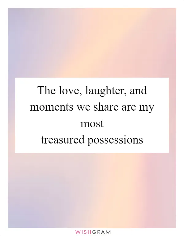 The love, laughter, and moments we share are my most treasured possessions