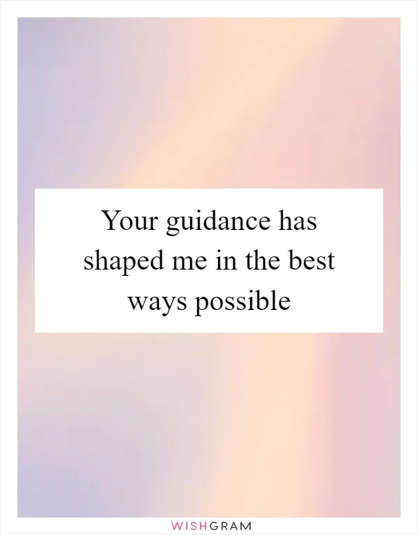 Your guidance has shaped me in the best ways possible