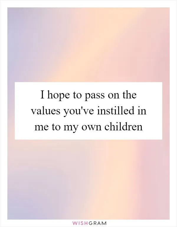 I hope to pass on the values you've instilled in me to my own children