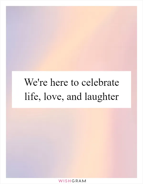 We're here to celebrate life, love, and laughter