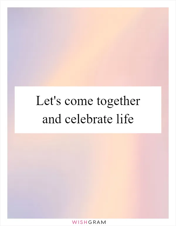 Let's come together and celebrate life
