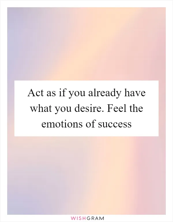 Act as if you already have what you desire. Feel the emotions of success