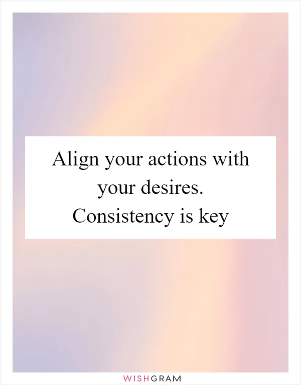 Align your actions with your desires. Consistency is key