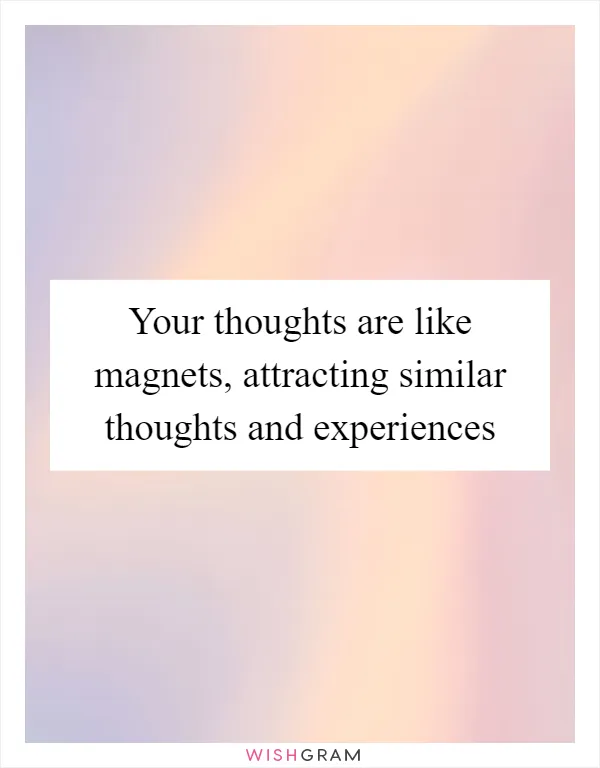 Your thoughts are like magnets, attracting similar thoughts and experiences