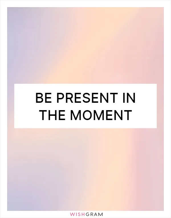 Be present in the moment