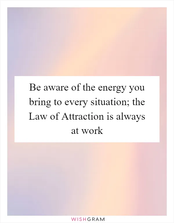 Be aware of the energy you bring to every situation; the Law of Attraction is always at work