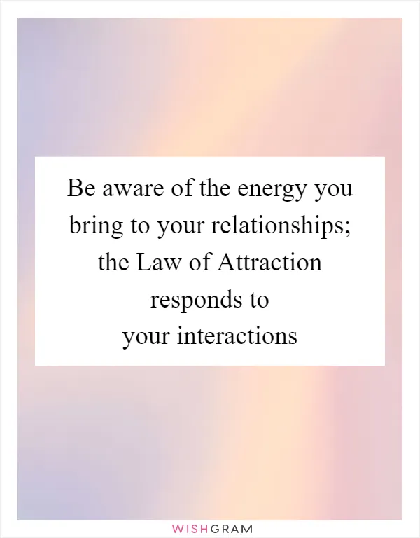 Be aware of the energy you bring to your relationships; the Law of Attraction responds to your interactions