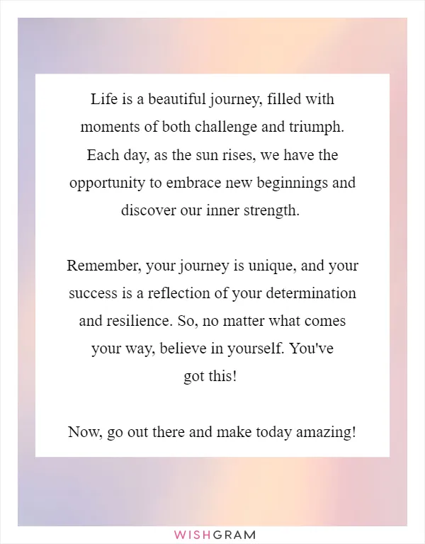 Life is a beautiful journey, filled with moments of both challenge and triumph. Each day, as the sun rises, we have the opportunity to embrace new beginnings and discover our inner strength.

Remember, your journey is unique, and your success is a reflection of your determination and resilience. So, no matter what comes your way, believe in yourself. You've got this!

Now, go out there and make today amazing!
