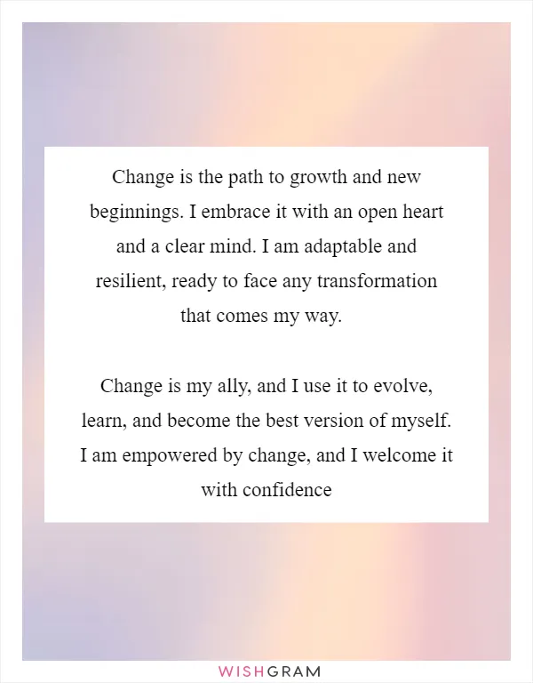 Change is the path to growth and new beginnings. I embrace it with an open heart and a clear mind. I am adaptable and resilient, ready to face any transformation that comes my way. 

Change is my ally, and I use it to evolve, learn, and become the best version of myself. I am empowered by change, and I welcome it with confidence