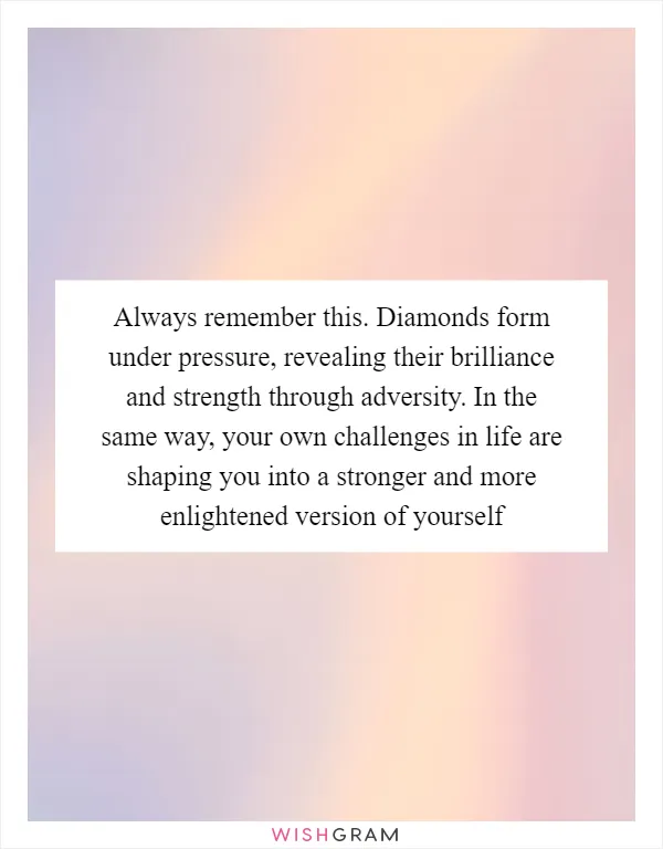 Always remember this. Diamonds form under pressure, revealing their brilliance and strength through adversity. In the same way, your own challenges in life are shaping you into a stronger and more enlightened version of yourself