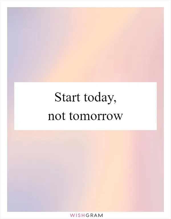Start today, not tomorrow