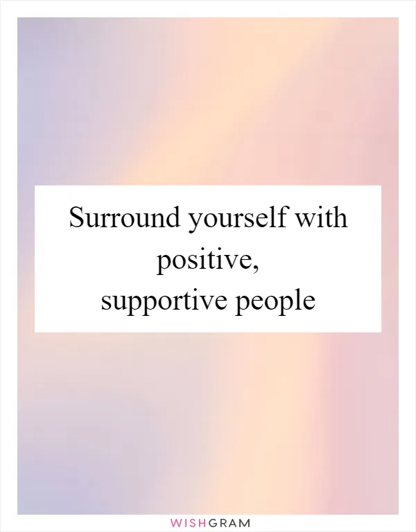 Surround yourself with positive, supportive people