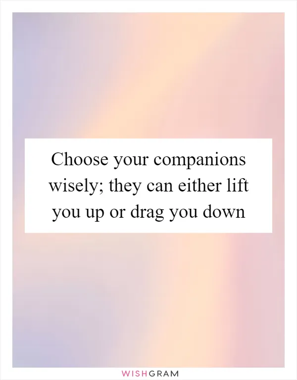 Choose your companions wisely; they can either lift you up or drag you down