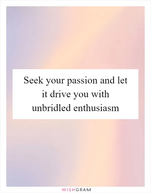 Seek your passion and let it drive you with unbridled enthusiasm
