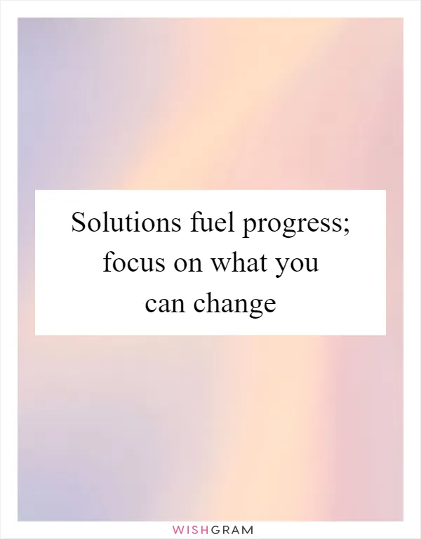 Solutions fuel progress; focus on what you can change