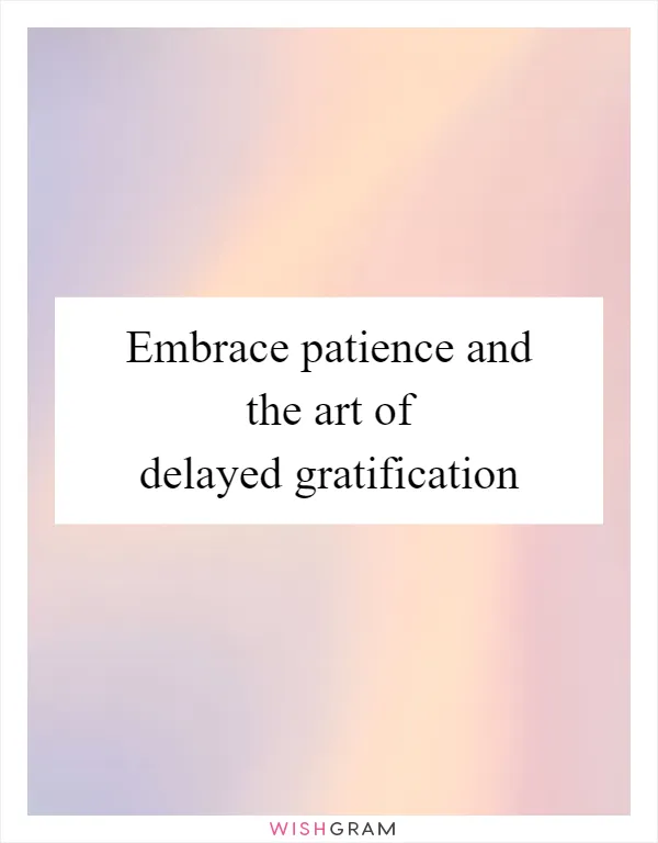 Embrace patience and the art of delayed gratification