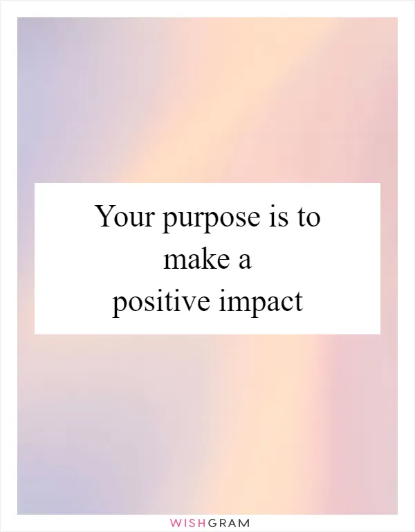 Your purpose is to make a positive impact