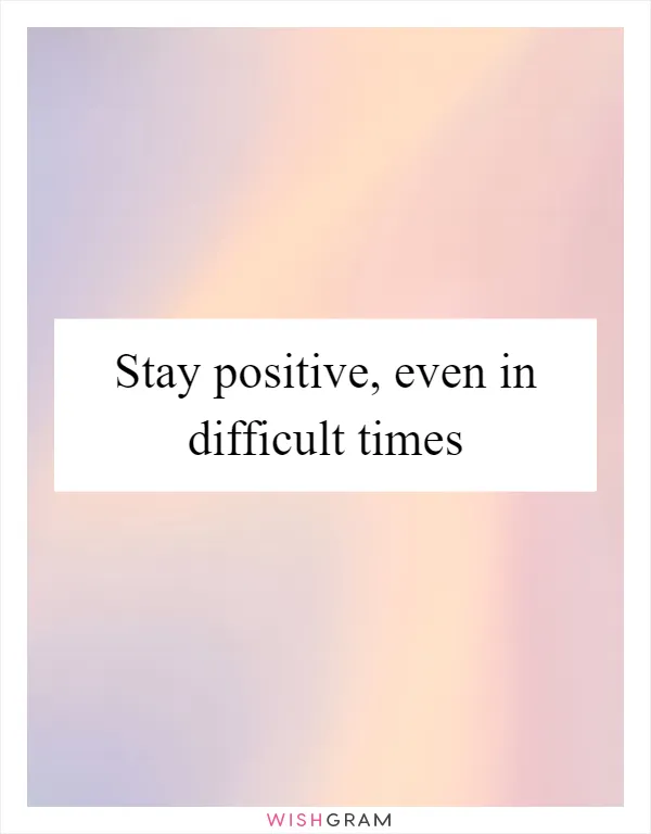 Stay positive, even in difficult times