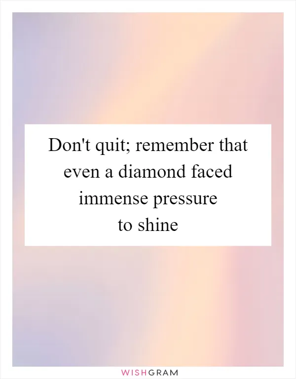 Don't quit; remember that even a diamond faced immense pressure to shine