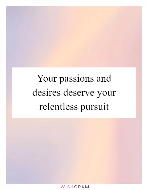 Your passions and desires deserve your relentless pursuit