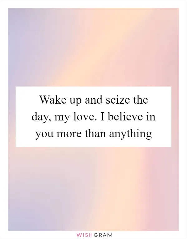 Wake up and seize the day, my love. I believe in you more than anything