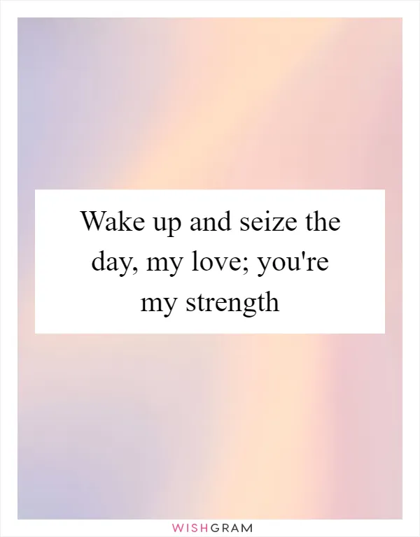 Wake up and seize the day, my love; you're my strength