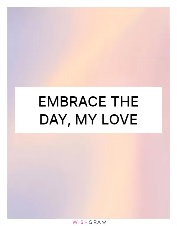 Embrace the day, my love