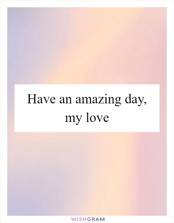 Have an amazing day, my love