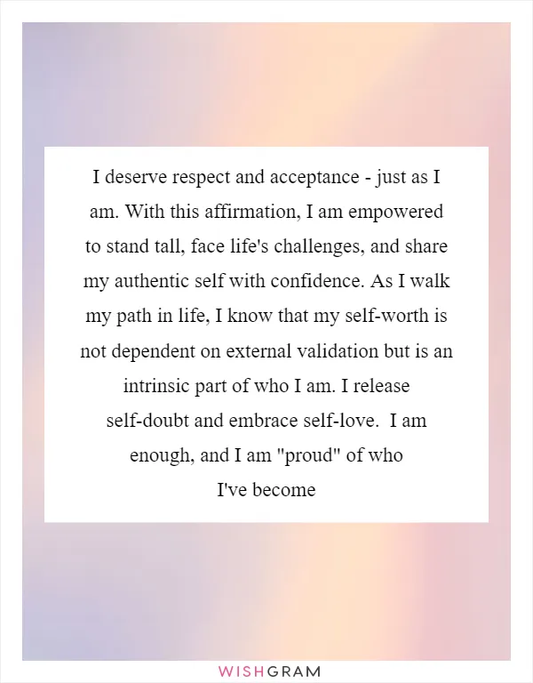 I deserve respect and acceptance - just as I am. With this affirmation, I am empowered to stand tall, face life's challenges, and share my authentic self with confidence. As I walk my path in life, I know that my self-worth is not dependent on external validation but is an intrinsic part of who I am. I release self-doubt and embrace self-love.  I am enough, and I am "proud" of who I've become