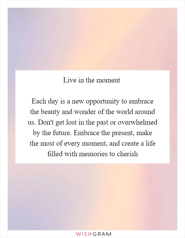Live in the moment

Each day is a new opportunity to embrace the beauty and wonder of the world around us. Don't get lost in the past or overwhelmed by the future. Embrace the present, make the most of every moment, and create a life filled with memories to cherish