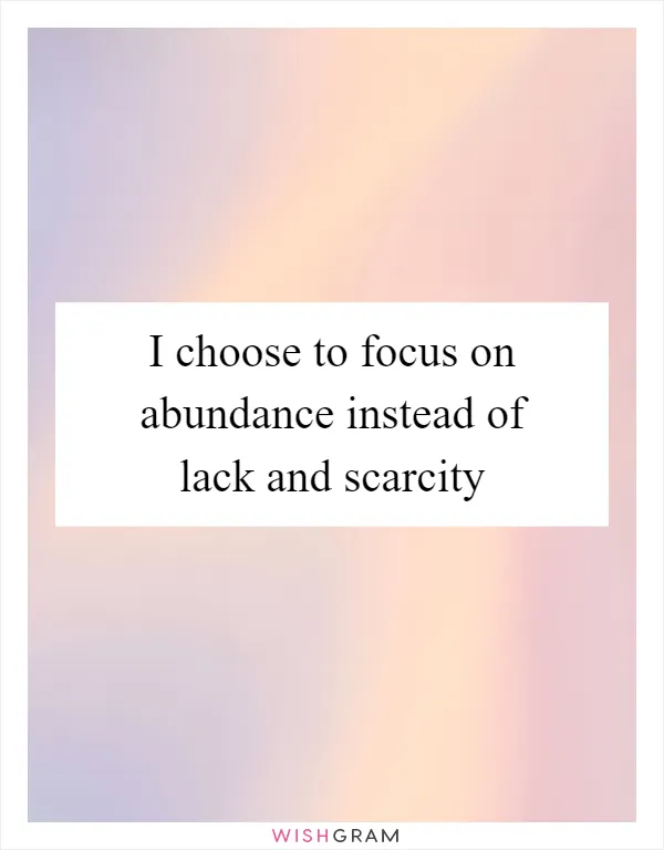 I choose to focus on abundance instead of lack and scarcity