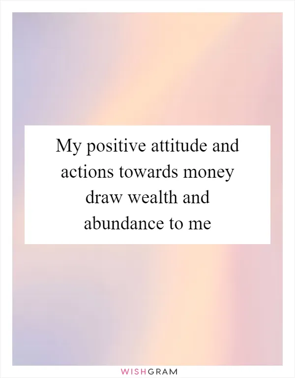 My positive attitude and actions towards money draw wealth and abundance to me