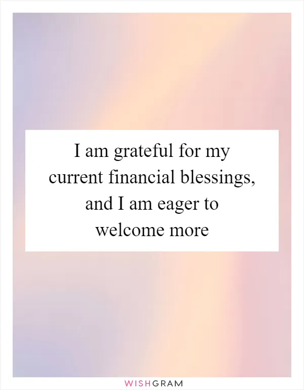 I am grateful for my current financial blessings, and I am eager to welcome more