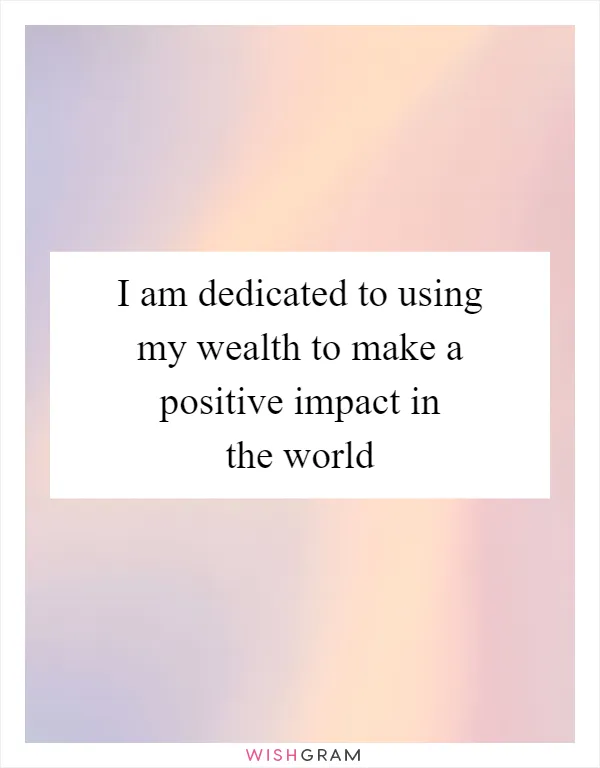 I am dedicated to using my wealth to make a positive impact in the world