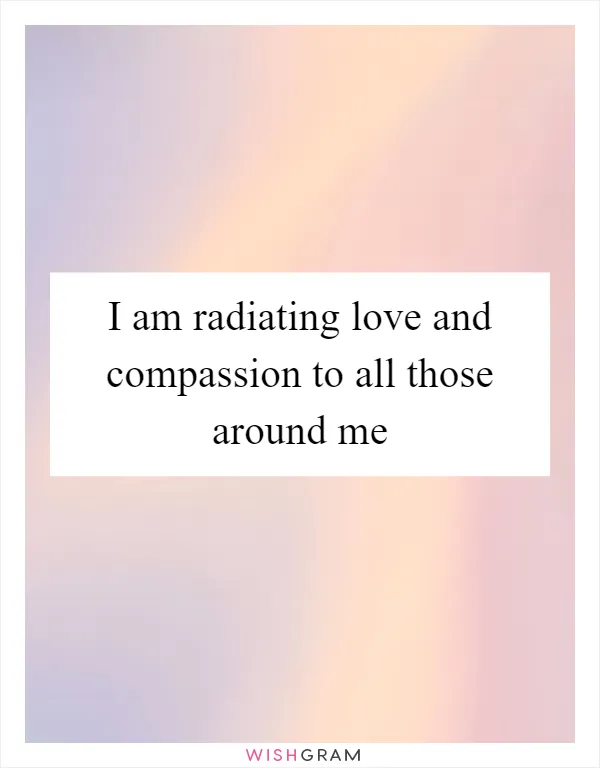 I am radiating love and compassion to all those around me