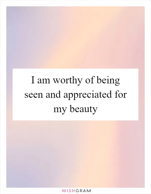 I am worthy of being seen and appreciated for my beauty
