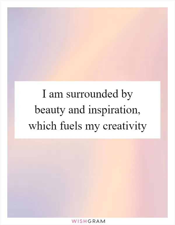 I am surrounded by beauty and inspiration, which fuels my creativity