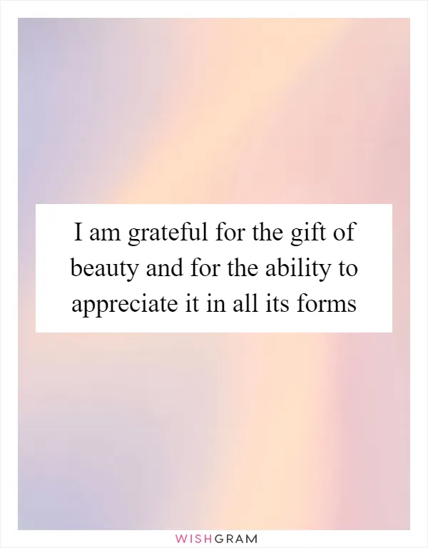 I am grateful for the gift of beauty and for the ability to appreciate it in all its forms