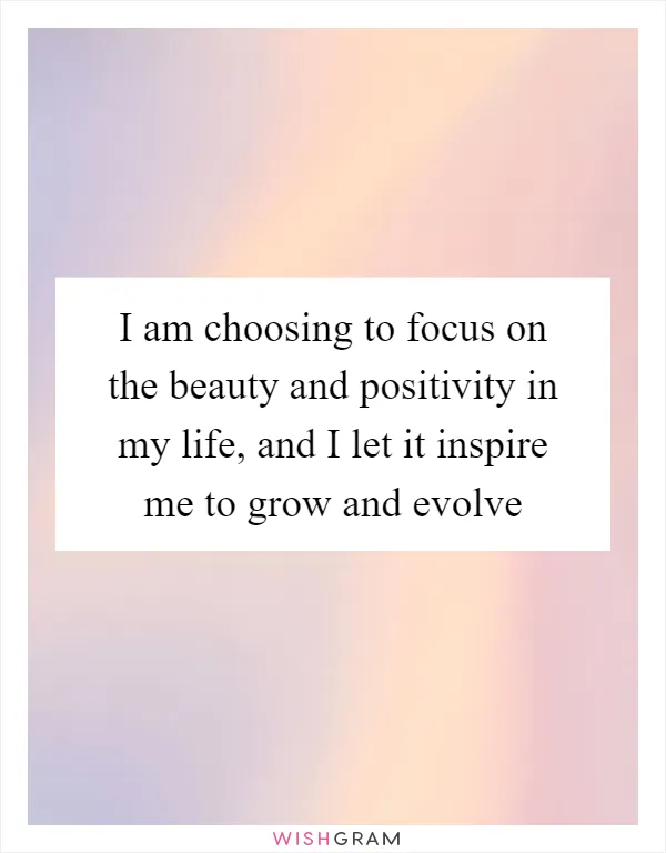 I am choosing to focus on the beauty and positivity in my life, and I let it inspire me to grow and evolve