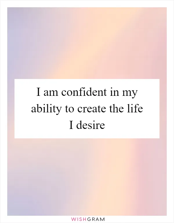 I am confident in my ability to create the life I desire