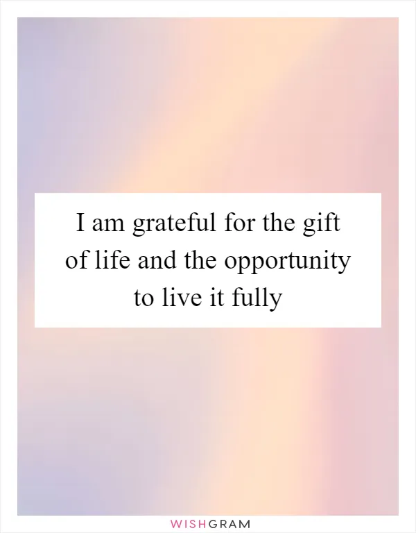 I am grateful for the gift of life and the opportunity to live it fully