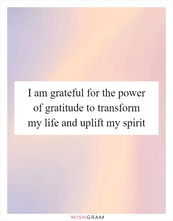 I am grateful for the power of gratitude to transform my life and uplift my spirit