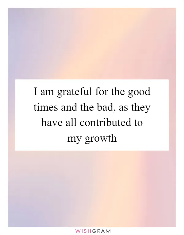 I am grateful for the good times and the bad, as they have all contributed to my growth