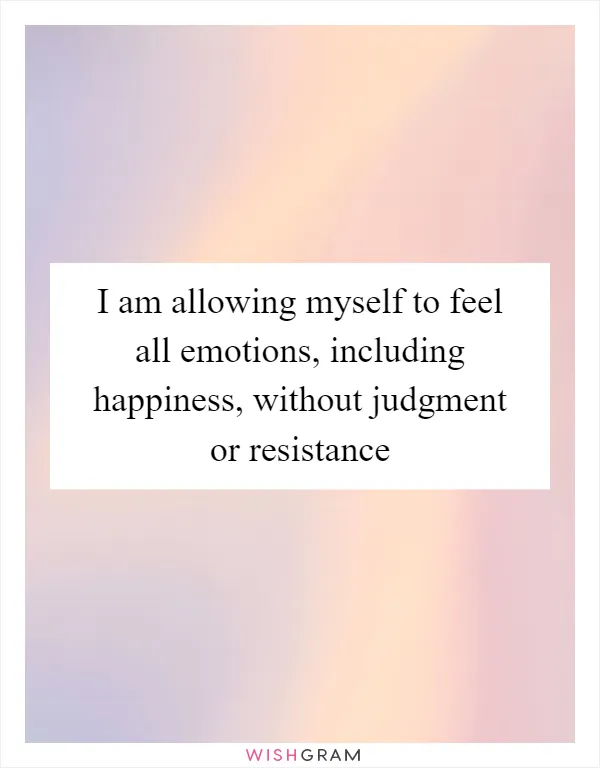 I am allowing myself to feel all emotions, including happiness, without judgment or resistance
