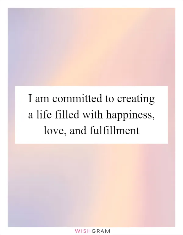 I am committed to creating a life filled with happiness, love, and fulfillment