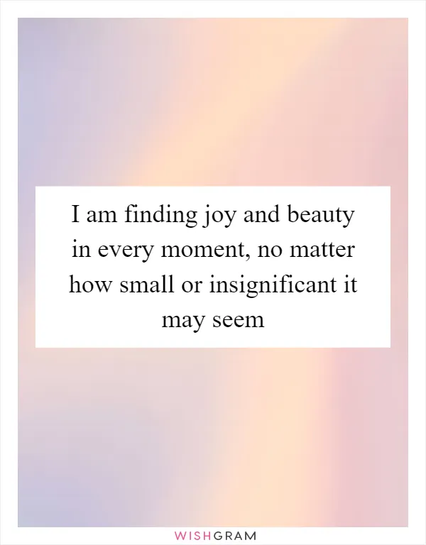 I am finding joy and beauty in every moment, no matter how small or insignificant it may seem