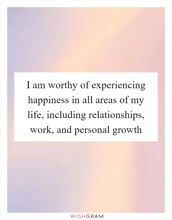 I am worthy of experiencing happiness in all areas of my life, including relationships, work, and personal growth