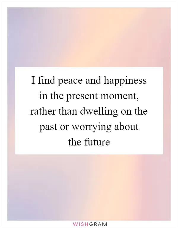 I find peace and happiness in the present moment, rather than dwelling on the past or worrying about the future