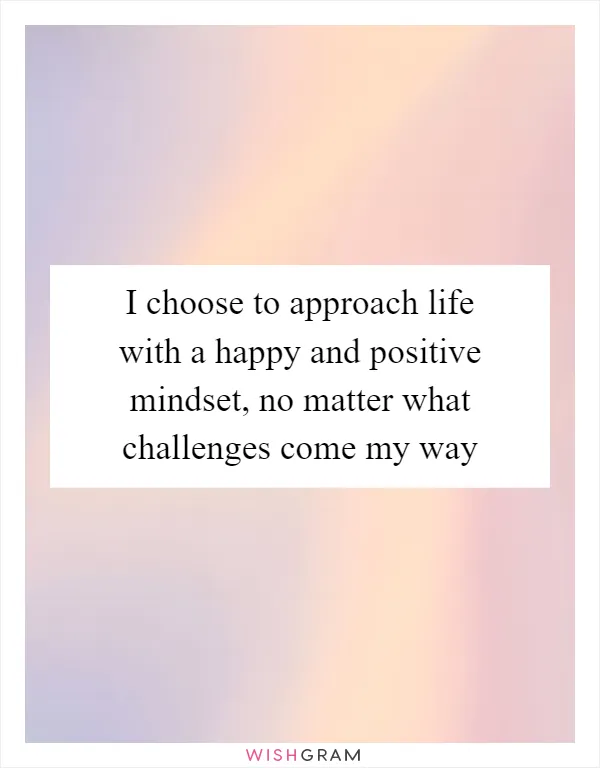 I choose to approach life with a happy and positive mindset, no matter what challenges come my way