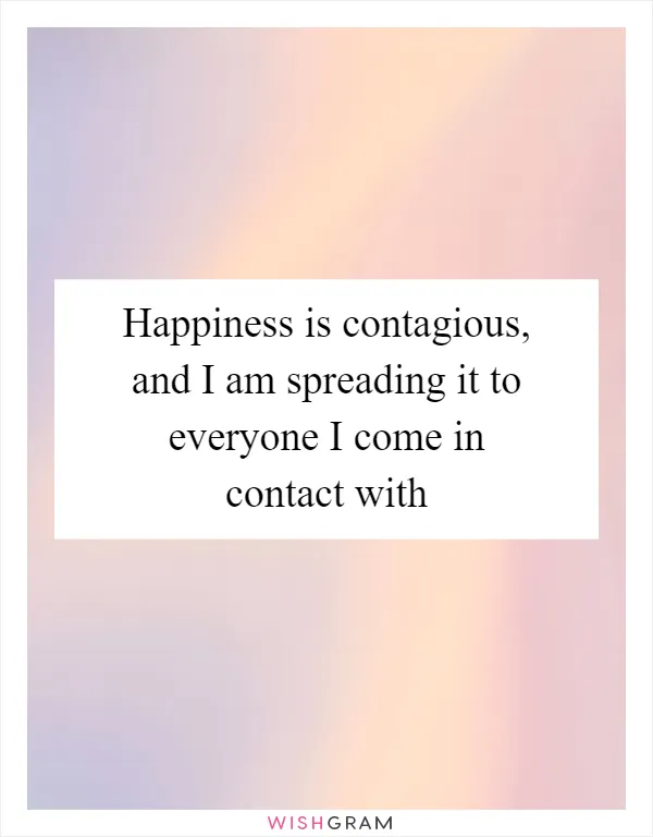 Happiness is contagious, and I am spreading it to everyone I come in contact with